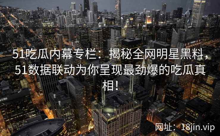 51吃瓜内幕专栏：揭秘全网明星黑料，51数据联动为你呈现最劲爆的吃瓜真相！