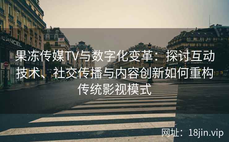 果冻传媒TV与数字化变革：探讨互动技术、社交传播与内容创新如何重构传统影视模式