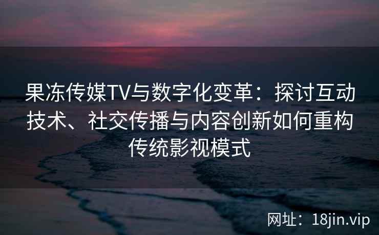 果冻传媒TV与数字化变革：探讨互动技术、社交传播与内容创新如何重构传统影视模式