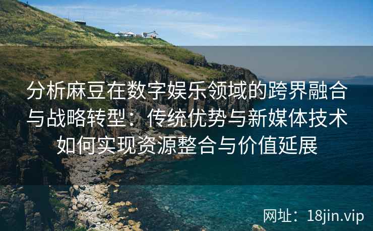 分析麻豆在数字娱乐领域的跨界融合与战略转型：传统优势与新媒体技术如何实现资源整合与价值延展