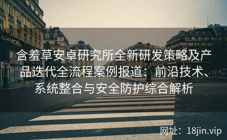 含羞草安卓研究所全新研发策略及产品迭代全流程案例报道：前沿技术、系统整合与安全防护综合解析
