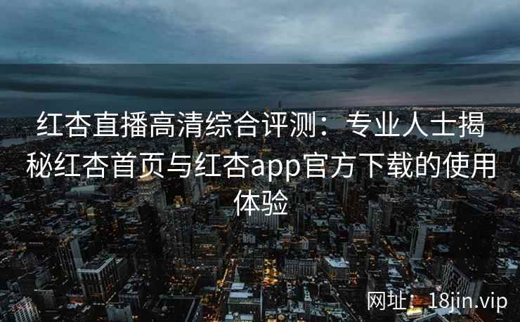 红杏直播高清综合评测：专业人士揭秘红杏首页与红杏app官方下载的使用体验