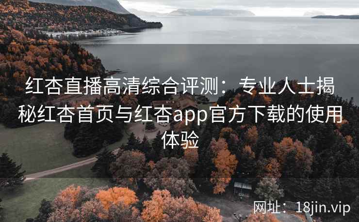 红杏直播高清综合评测：专业人士揭秘红杏首页与红杏app官方下载的使用体验