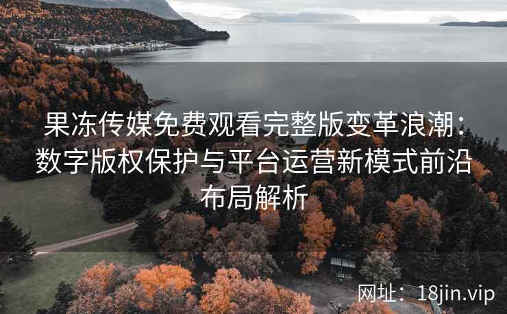 果冻传媒免费观看完整版变革浪潮：数字版权保护与平台运营新模式前沿布局解析