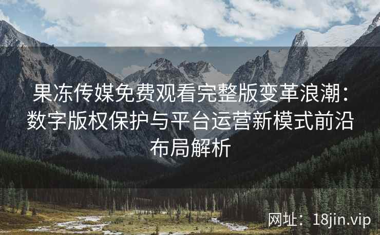 果冻传媒免费观看完整版变革浪潮：数字版权保护与平台运营新模式前沿布局解析