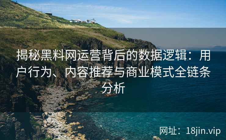 揭秘黑料网运营背后的数据逻辑：用户行为、内容推荐与商业模式全链条分析