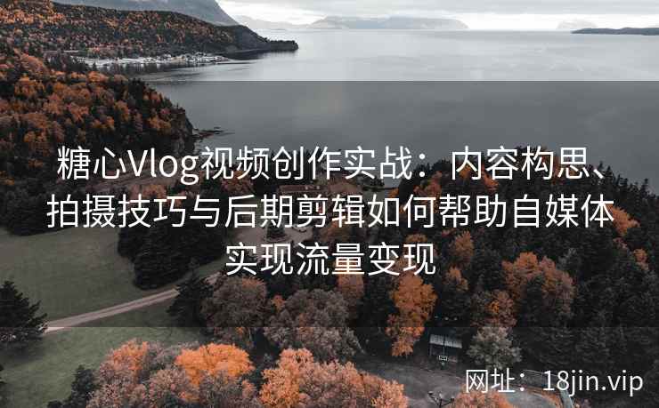 糖心Vlog视频创作实战：内容构思、拍摄技巧与后期剪辑如何帮助自媒体实现流量变现