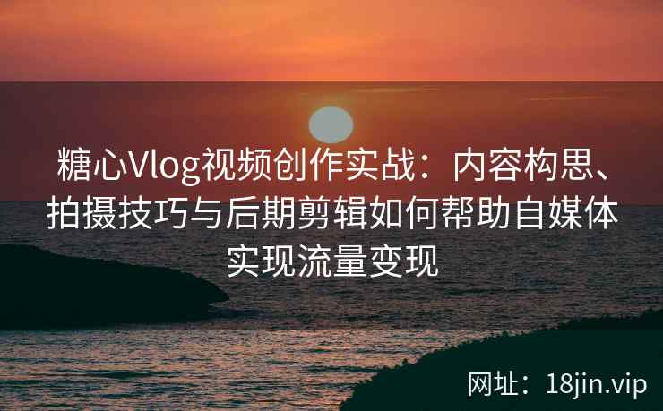 糖心Vlog视频创作实战：内容构思、拍摄技巧与后期剪辑如何帮助自媒体实现流量变现
