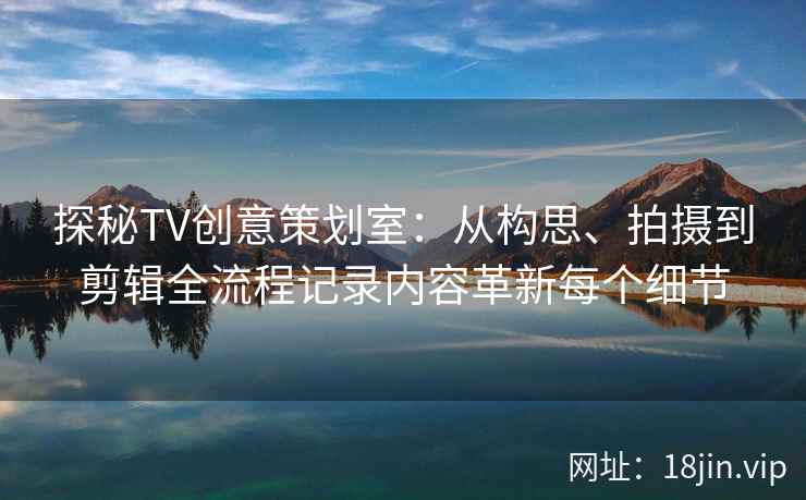 探秘TV创意策划室：从构思、拍摄到剪辑全流程记录内容革新每个细节