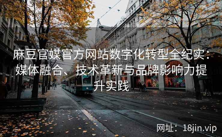 麻豆官媒官方网站数字化转型全纪实：媒体融合、技术革新与品牌影响力提升实践
