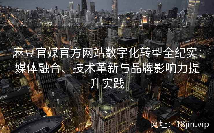 麻豆官媒官方网站数字化转型全纪实：媒体融合、技术革新与品牌影响力提升实践
