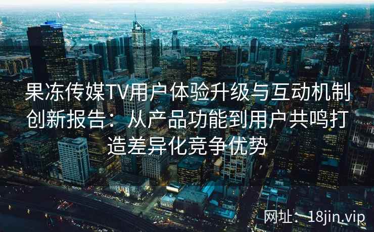 果冻传媒TV用户体验升级与互动机制创新报告：从产品功能到用户共鸣打造差异化竞争优势