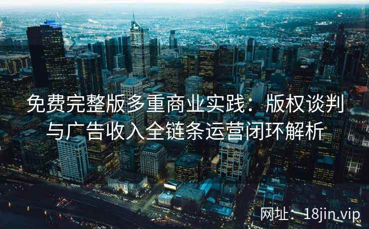 免费完整版多重商业实践：版权谈判与广告收入全链条运营闭环解析