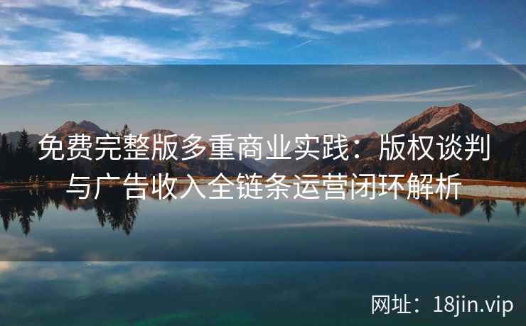 免费完整版多重商业实践：版权谈判与广告收入全链条运营闭环解析