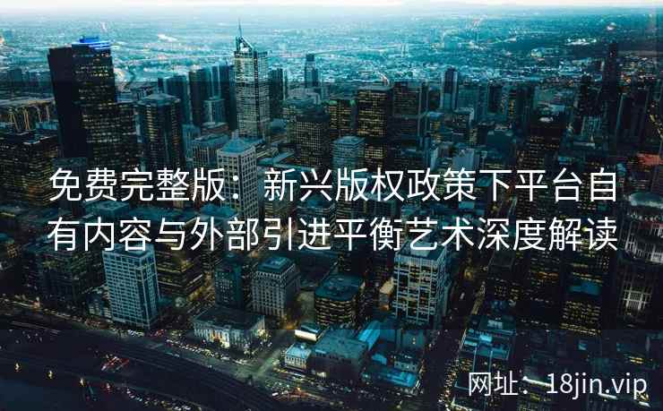 免费完整版：新兴版权政策下平台自有内容与外部引进平衡艺术深度解读