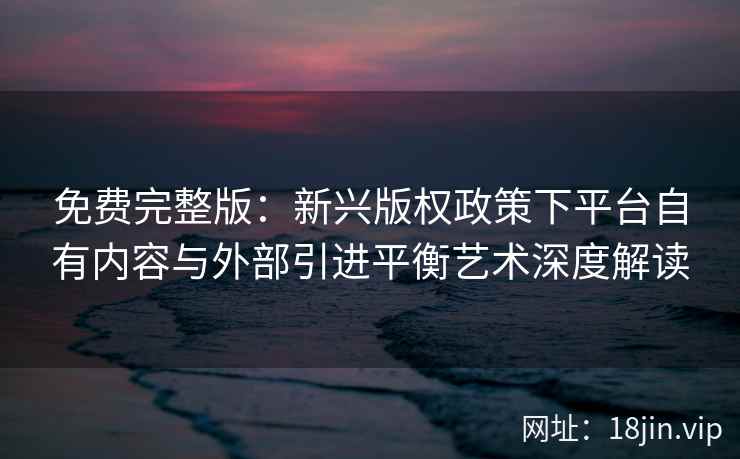 免费完整版：新兴版权政策下平台自有内容与外部引进平衡艺术深度解读
