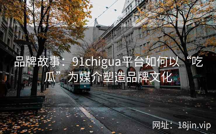 品牌故事：91chigua平台如何以“吃瓜”为媒介塑造品牌文化