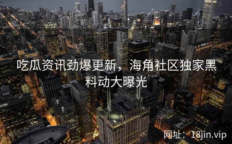 吃瓜资讯劲爆更新，海角社区独家黑料动大曝光