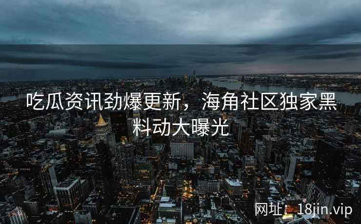 吃瓜资讯劲爆更新，海角社区独家黑料动大曝光
