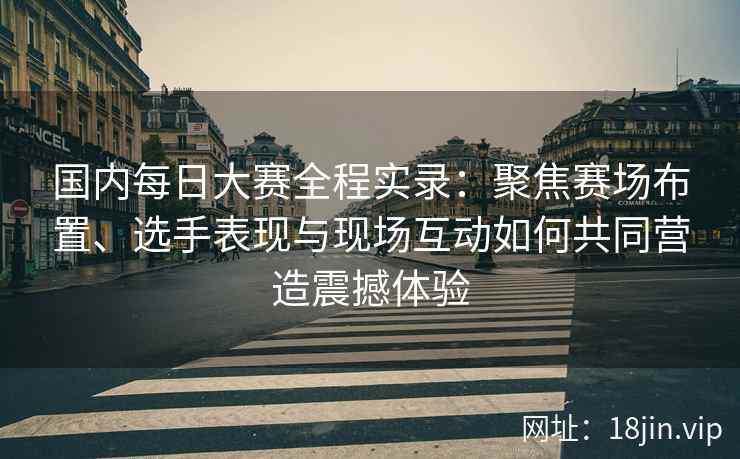 国内每日大赛全程实录：聚焦赛场布置、选手表现与现场互动如何共同营造震撼体验