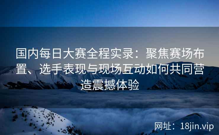 国内每日大赛全程实录：聚焦赛场布置、选手表现与现场互动如何共同营造震撼体验