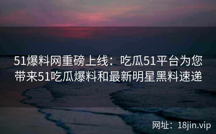 51爆料网重磅上线：吃瓜51平台为您带来51吃瓜爆料和最新明星黑料速递