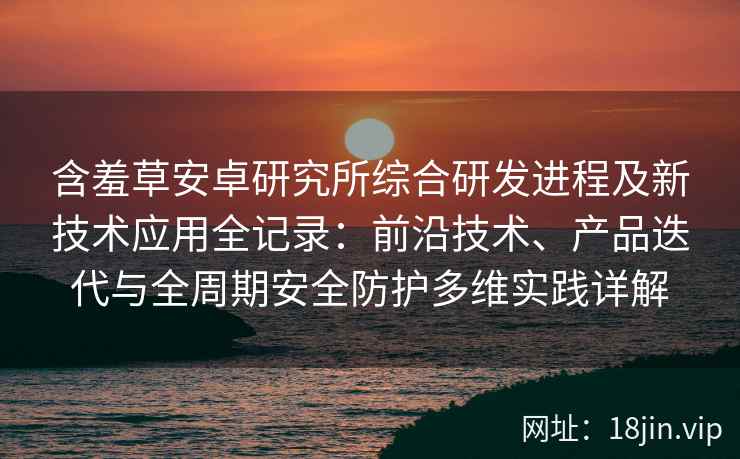 含羞草安卓研究所综合研发进程及新技术应用全记录：前沿技术、产品迭代与全周期安全防护多维实践详解