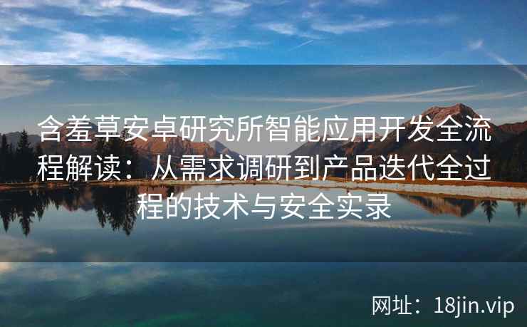 含羞草安卓研究所智能应用开发全流程解读：从需求调研到产品迭代全过程的技术与安全实录