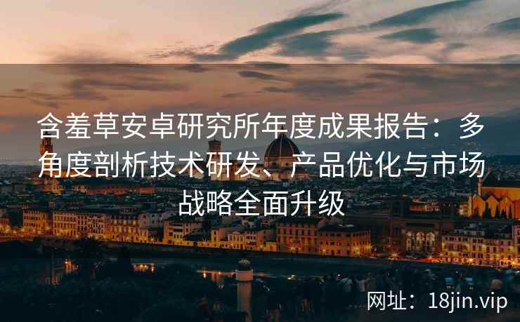 含羞草安卓研究所年度成果报告：多角度剖析技术研发、产品优化与市场战略全面升级