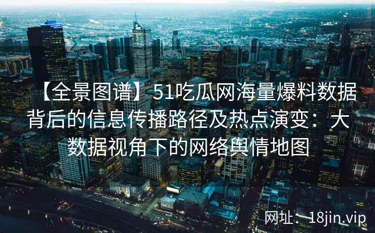 【全景图谱】51吃瓜网海量爆料数据背后的信息传播路径及热点演变：大数据视角下的网络舆情地图