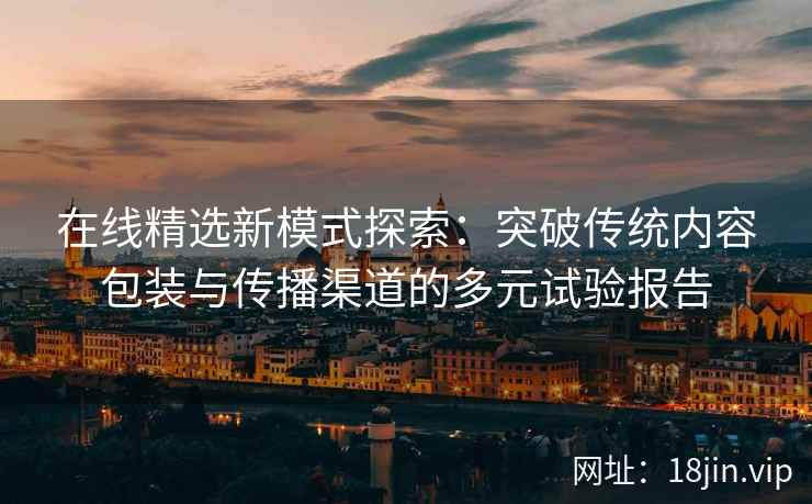 在线精选新模式探索：突破传统内容包装与传播渠道的多元试验报告