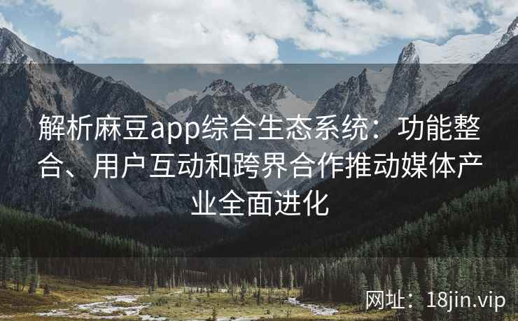 解析麻豆app综合生态系统：功能整合、用户互动和跨界合作推动媒体产业全面进化