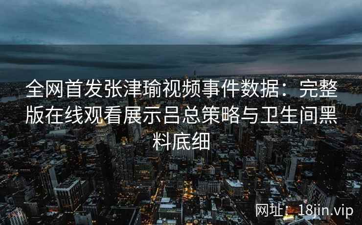 全网首发张津瑜视频事件数据：完整版在线观看展示吕总策略与卫生间黑料底细