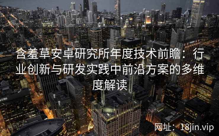 含羞草安卓研究所年度技术前瞻：行业创新与研发实践中前沿方案的多维度解读