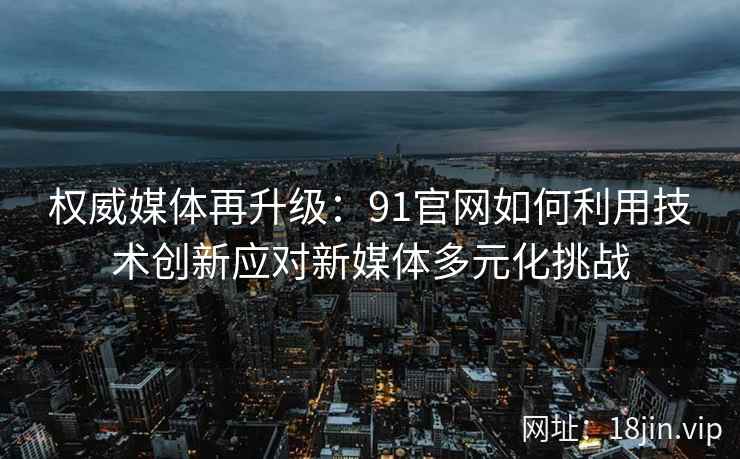权威媒体再升级：91官网如何利用技术创新应对新媒体多元化挑战