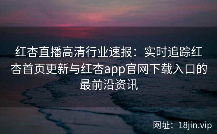 红杏直播高清行业速报：实时追踪红杏首页更新与红杏app官网下载入口的最前沿资讯