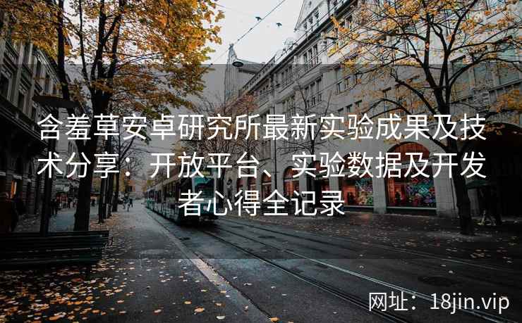 含羞草安卓研究所最新实验成果及技术分享：开放平台、实验数据及开发者心得全记录