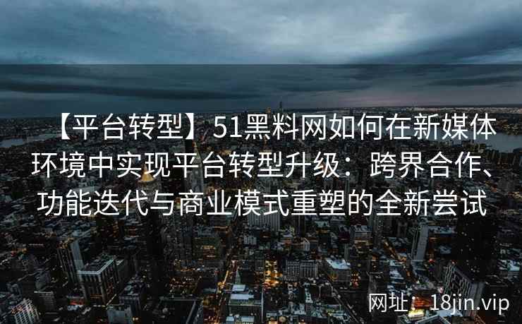 【平台转型】51黑料网如何在新媒体环境中实现平台转型升级：跨界合作、功能迭代与商业模式重塑的全新尝试