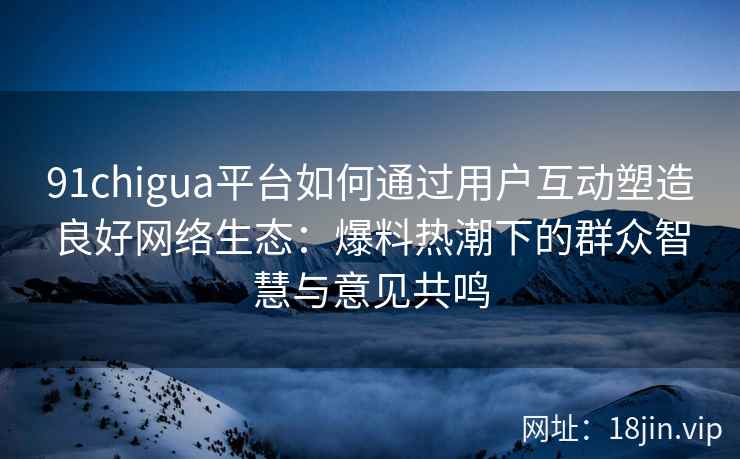 91chigua平台如何通过用户互动塑造良好网络生态：爆料热潮下的群众智慧与意见共鸣