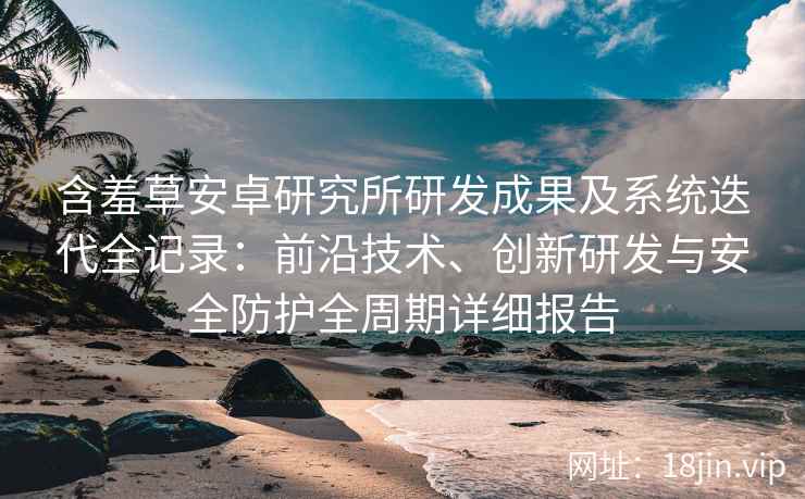 含羞草安卓研究所研发成果及系统迭代全记录：前沿技术、创新研发与安全防护全周期详细报告