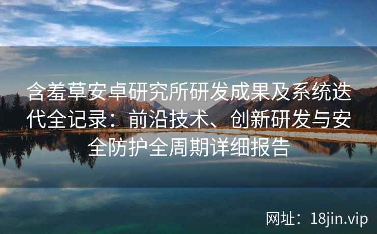 含羞草安卓研究所研发成果及系统迭代全记录：前沿技术、创新研发与安全防护全周期详细报告