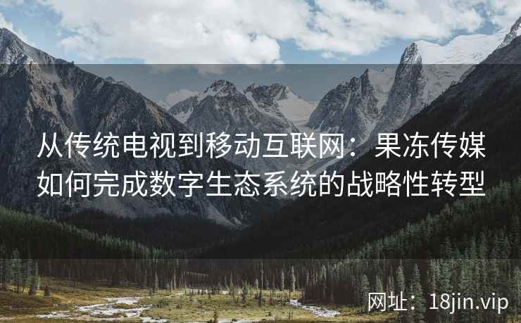 从传统电视到移动互联网：果冻传媒如何完成数字生态系统的战略性转型