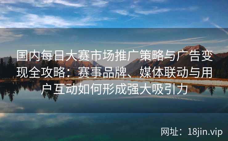 国内每日大赛市场推广策略与广告变现全攻略：赛事品牌、媒体联动与用户互动如何形成强大吸引力