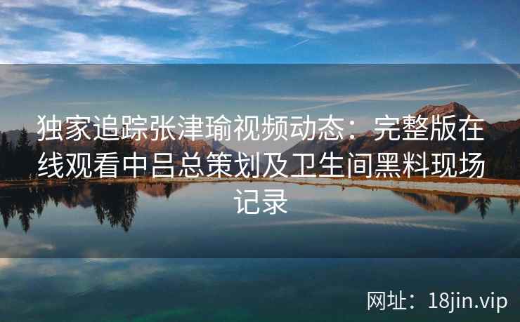 独家追踪张津瑜视频动态：完整版在线观看中吕总策划及卫生间黑料现场记录