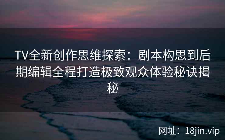TV全新创作思维探索：剧本构思到后期编辑全程打造极致观众体验秘诀揭秘