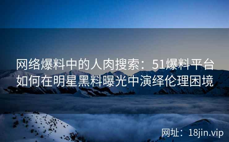 网络爆料中的人肉搜索：51爆料平台如何在明星黑料曝光中演绎伦理困境