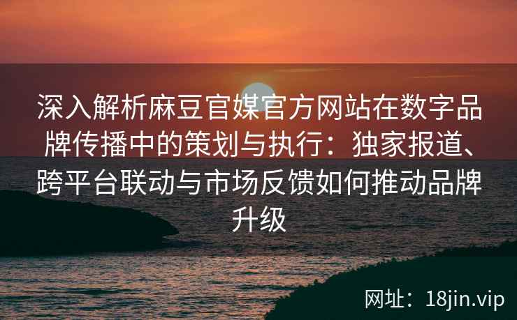 深入解析麻豆官媒官方网站在数字品牌传播中的策划与执行：独家报道、跨平台联动与市场反馈如何推动品牌升级
