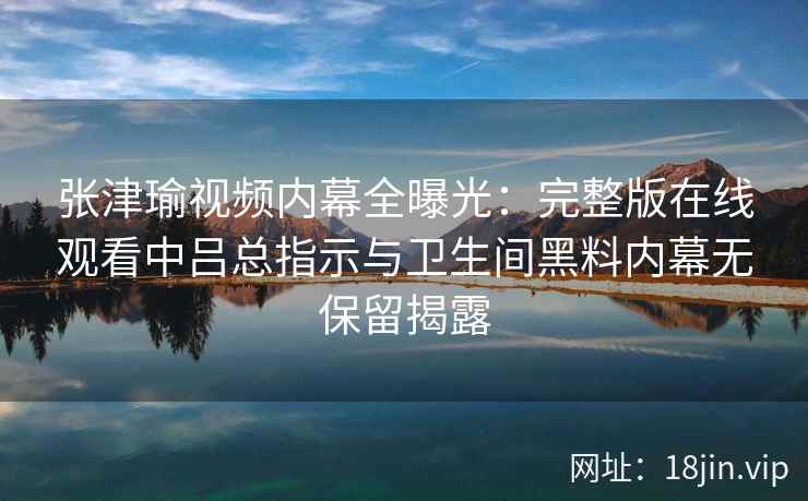 张津瑜视频内幕全曝光：完整版在线观看中吕总指示与卫生间黑料内幕无保留揭露