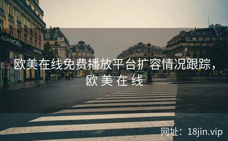 欧美在线免费播放平台扩容情况跟踪，欧 美 在 线