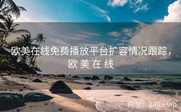 欧美在线免费播放平台扩容情况跟踪，欧 美 在 线